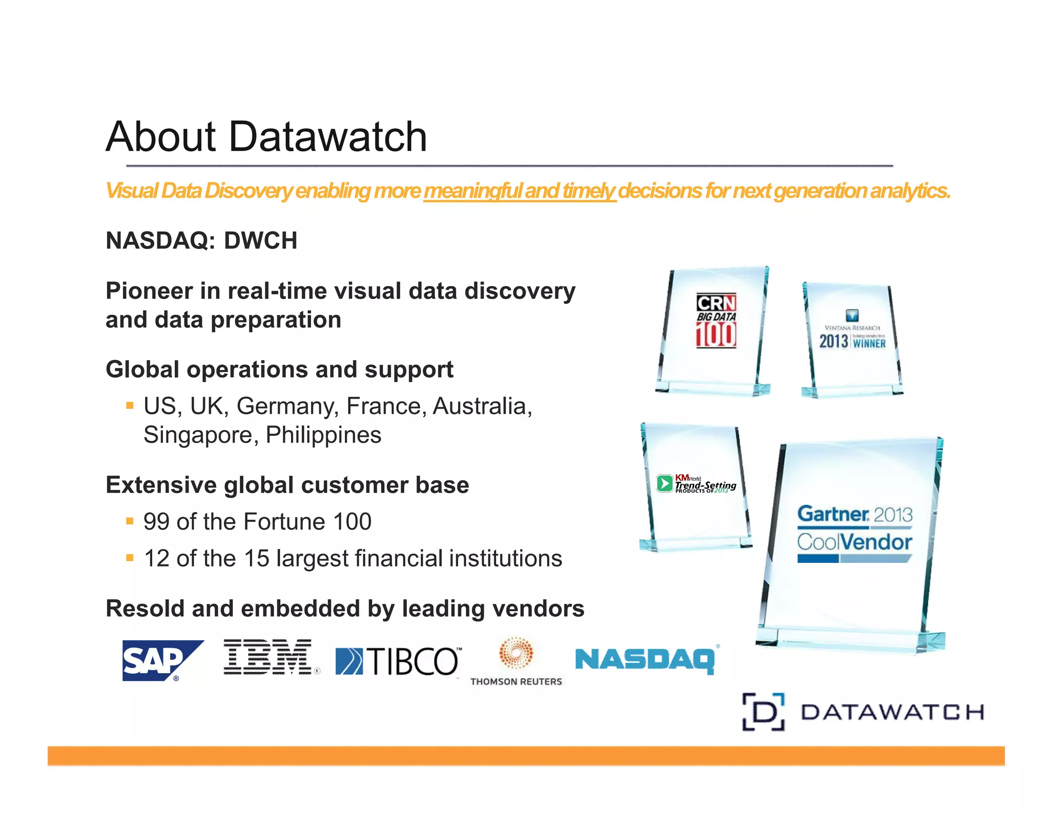 About Datawatch 
Visual Data Discovery enabling more meaningful and timely decisions for next generation analytics. 
NASDAQ: DWCH 
Pioneer in real-time visual data discovery 
and data preparation 
Global operations and support 
§ US, UK, Germany, France, Australia, 
Singapore, Philippines 
Extensive global customer base 
§ 99 of the Fortune 100 
§ 12 of the 15 largest financial institutions 
Resold and embedded by leading vendors 
 