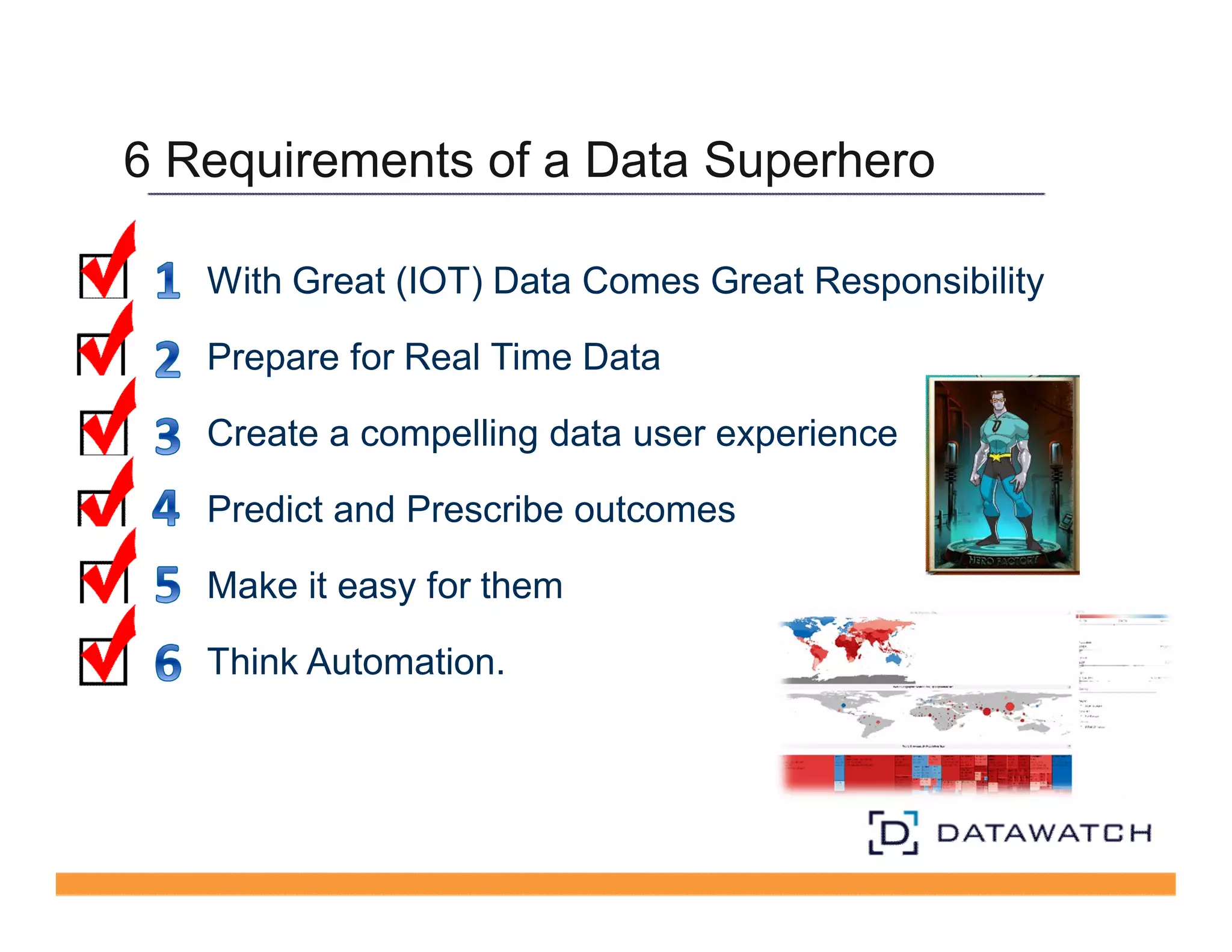 6 Requirements of a Data Superhero 
With Great (IOT) Data Comes Great Responsibility 
Prepare for Real Time Data 
Create a compelling data user experience 
Predict and Prescribe outcomes 
Make it easy for them 
Think Automation. 
 