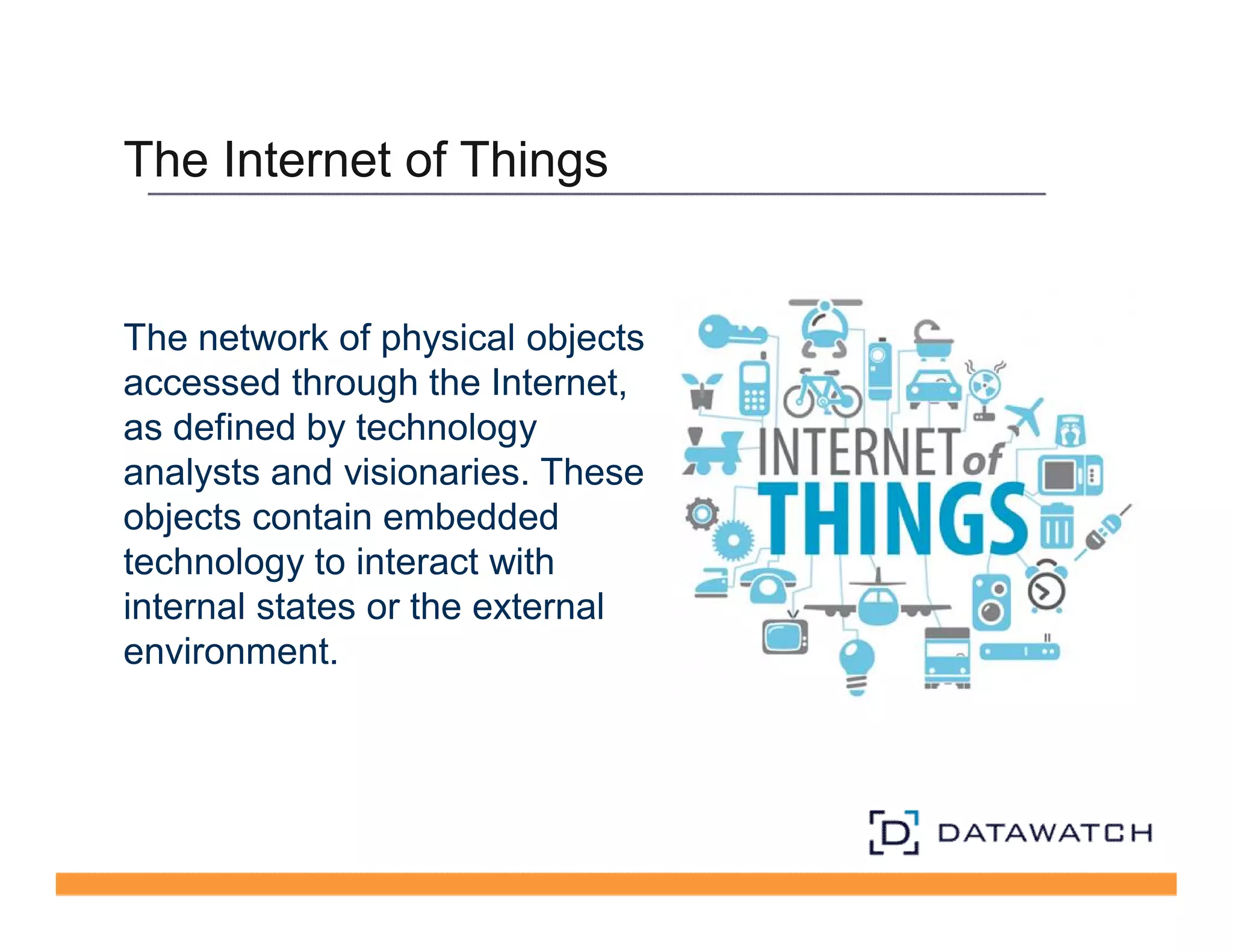 The Internet of Things 
The network of physical objects 
accessed through the Internet, 
as defined by technology 
analysts and visionaries. These 
objects contain embedded 
technology to interact with 
internal states or the external 
environment. 
 