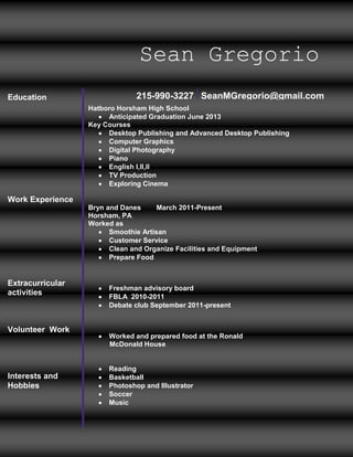 Sean Gregorio
Education                       215-990-3227 SeanMGregorio@gmail.com
                  Hatboro Horsham High School
                       Anticipated Graduation June 2013
                  Key Courses
                       Desktop Publishing and Advanced Desktop Publishing
                       Computer Graphics
                       Digital Photography
                       Piano
                       English l,ll,ll
                       TV Production
                       Exploring Cinema

Work Experience
                  Bryn and Danes      March 2011-Present
                  Horsham, PA
                  Worked as
                        Smoothie Artisan
                        Customer Service
                        Clean and Organize Facilities and Equipment
                        Prepare Food


Extracurricular
                        Freshman advisory board
activities              FBLA 2010-2011
                        Debate club September 2011-present


Volunteer Work
                        Worked and prepared food at the Ronald
                        McDonald House


                        Reading
Interests and           Basketball
Hobbies                 Photoshop and Illustrator
                        Soccer
                        Music
 