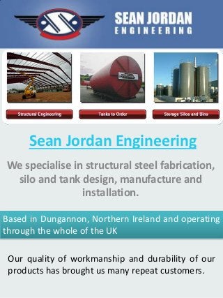 Sean Jordan Engineering
We specialise in structural steel fabrication,
silo and tank design, manufacture and
installation.
Based in Dungannon, Northern Ireland and operating
through the whole of the UK
Our quality of workmanship and durability of our
products has brought us many repeat customers.
 