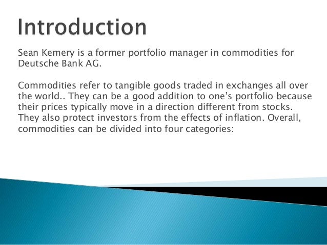 Sean Kemery is a former portfolio manager in commodities for
Deutsche Bank AG.
Commodities refer to tangible goods traded in exchanges all over
the world.. They can be a good addition to one’s portfolio because
their prices typically move in a direction different from stocks.
They also protect investors from the effects of inflation. Overall,
commodities can be divided into four categories:
 