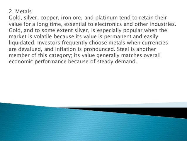 2. Metals
Gold, silver, copper, iron ore, and platinum tend to retain their
value for a long time, essential to electronics and other industries.
Gold, and to some extent silver, is especially popular when the
market is volatile because its value is permanent and easily
liquidated. Investors frequently choose metals when currencies
are devalued, and inflation is pronounced. Steel is another
member of this category; its value generally matches overall
economic performance because of steady demand.
 