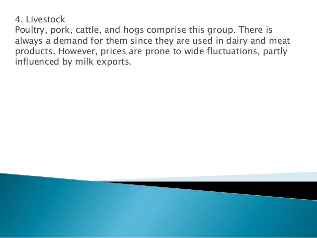 4. Livestock
Poultry, pork, cattle, and hogs comprise this group. There is
always a demand for them since they are used in dairy and meat
products. However, prices are prone to wide fluctuations, partly
influenced by milk exports.
 