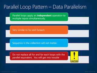 © Copyright 2012 Avanade Inc. All Rights Reserved. Confidential For Internal Use Only
Parallel loops apply an independent operation to
multiple inputs simultaneously.
Very similar to for and foreach.
Sequence in the collection will not matter.
Do not replace all for and for each loops with the
parallel equivalent. You will get into trouble
 