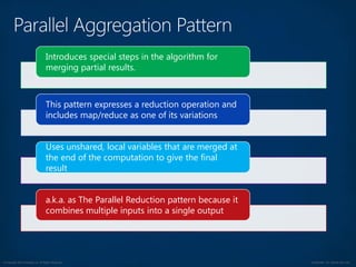 © Copyright 2012 Avanade Inc. All Rights Reserved. Confidential For Internal Use Only
Introduces special steps in the algorithm for
merging partial results.
This pattern expresses a reduction operation and
includes map/reduce as one of its variations
Uses unshared, local variables that are merged at
the end of the computation to give the final
result
a.k.a. as The Parallel Reduction pattern because it
combines multiple inputs into a single output
 