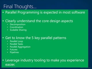 © Copyright 2012 Avanade Inc. All Rights Reserved. Confidential For Internal Use Only
• Parallel Programming is expected in most software
• Clearly understand the core design aspects
• Decomposition
• Coordination
• Scalable Sharing
• Get to know the 5 key parallel patterns
• Parallel Loop
• Parallel Tasks
• Parallel Aggregation
• Futures
• Pipelines
• Leverage industry tooling to make you experience
easier.
 