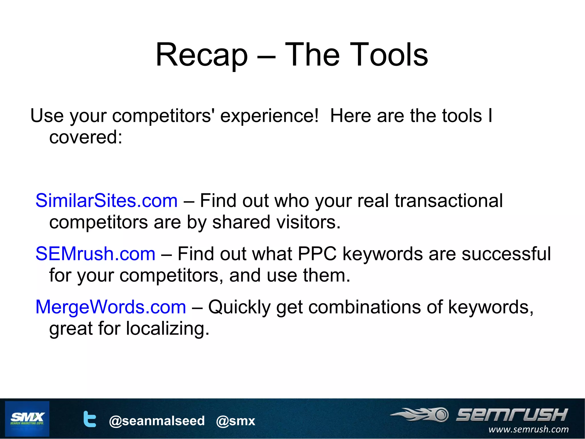 www.semrush.com
@seanmalseed @smx
Recap – The Tools
Use your competitors' experience! Here are the tools I
covered:
SimilarSites.com – Find out who your real transactional
competitors are by shared visitors.
SEMrush.com – Find out what PPC keywords are successful
for your competitors, and use them.
MergeWords.com – Quickly get combinations of keywords,
great for localizing.
 