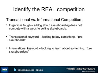 www.semrush.com
@seanmalseed @smx
Identify the REAL competition
Transactional vs. Informational Competitors

Organic is tough – a blog about skateboarding does not
compete with a website selling skateboards.

Transactional keyword – looking to buy something. “pro
skateboards”

Informational keyword – looking to learn about something. “pro
skateboarders”
 