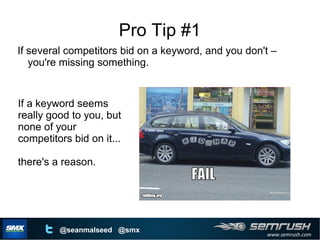 www.semrush.com
@seanmalseed @smx
Pro Tip #1
If several competitors bid on a keyword, and you don't –
you're missing something.
If a keyword seems
really good to you, but
none of your
competitors bid on it...
there's a reason.
 