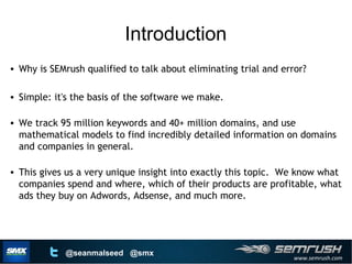 www.semrush.com
@seanmalseed @smx
Introduction
• Why is SEMrush qualified to talk about eliminating trial and error?
• Simple: it's the basis of the software we make.
• We track 95 million keywords and 40+ million domains, and use
mathematical models to find incredibly detailed information on domains
and companies in general.
• This gives us a very unique insight into exactly this topic. We know what
companies spend and where, which of their products are profitable, what
ads they buy on Adwords, Adsense, and much more.
Introduction
 