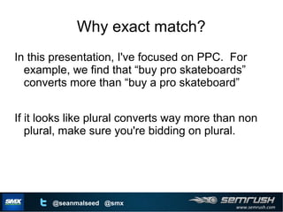 www.semrush.com
@seanmalseed @smx
Why exact match?
In this presentation, I've focused on PPC. For
example, we find that “buy pro skateboards”
converts more than “buy a pro skateboard”
If it looks like plural converts way more than non
plural, make sure you're bidding on plural.
 