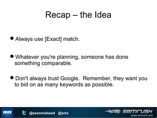 www.semrush.com
@seanmalseed @smx
Recap – the Idea
Always use [Exact] match.
Whatever you're planning, someone has done
something comparable.
Don't always trust Google. Remember, they want you
to bid on as many keywords as possible.
 