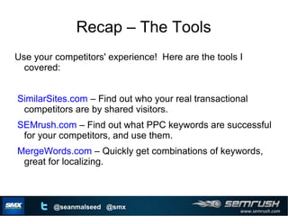 www.semrush.com
@seanmalseed @smx
Recap – The Tools
Use your competitors' experience! Here are the tools I
covered:
SimilarSites.com – Find out who your real transactional
competitors are by shared visitors.
SEMrush.com – Find out what PPC keywords are successful
for your competitors, and use them.
MergeWords.com – Quickly get combinations of keywords,
great for localizing.
 