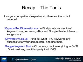 www.semrush.com
@seanmalseed @smx
Recap – The Tools
Use your competitors' experience! Here are the tools I
covered:
KeywordToolDominator.com – Find purely transactional
keyword using Amazon, eBay and Google Product Search
suggestions.
KeywordEye.co.uk – Find out what PPC keywords are
successful for your competitors, and use them.
Google Keyword Tool – Of course, check everything in GKT!
Don't trust any one third-party tool 100%
 
