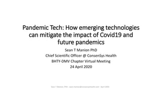 Pandemic Tech: How emerging technologies
can mitigate the impact of Covid19 and
future pandemics
Sean T Manion PhD
Chief Scientific Officer @ ConsenSys Health
BHTY-DMV Chapter Virtual Meeting
24 April 2020
Sean T Manion, PhD - sean.manion@consensyshealth.com - April 2020
 