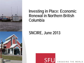 Investing in Place: Economic
Renewal in Northern British
Columbia
SNCIRE, June 2013
 