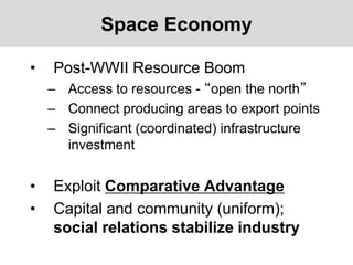 Space Economy
• Post-WWII Resource Boom
– Access to resources - “open the north”
– Connect producing areas to export points
– Significant (coordinated) infrastructure
investment
• Exploit Comparative Advantage
• Capital and community (uniform);
social relations stabilize industry
 
