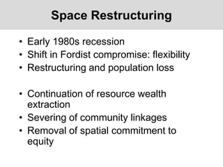 Space Restructuring
• Early 1980s recession
• Shift in Fordist compromise: flexibility
• Restructuring and population loss
• Continuation of resource wealth
extraction
• Severing of community linkages
• Removal of spatial commitment to
equity
 