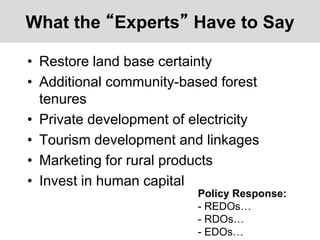What the “Experts” Have to Say
• Restore land base certainty
• Additional community-based forest
tenures
• Private development of electricity
• Tourism development and linkages
• Marketing for rural products
• Invest in human capital
Policy Response:
- REDOs…
- RDOs…
- EDOs…
 