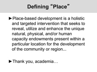 Defining “Place”
►Place-based development is a holistic
and targeted intervention that seeks to
reveal, utilize and enhance the unique
natural, physical, and/or human
capacity endowments present within a
particular location for the development
of the community or region...
►Thank you, academia…
 