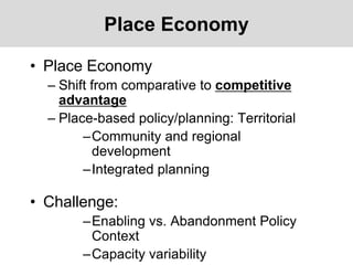 Place Economy
• Place Economy
– Shift from comparative to competitive
advantage
– Place-based policy/planning: Territorial
–Community and regional
development
–Integrated planning
• Challenge:
–Enabling vs. Abandonment Policy
Context
–Capacity variability
 