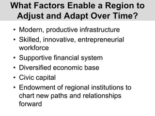 What Factors Enable a Region to
Adjust and Adapt Over Time?
• Modern, productive infrastructure
• Skilled, innovative, entrepreneurial
workforce
• Supportive financial system
• Diversified economic base
• Civic capital
• Endowment of regional institutions to
chart new paths and relationships
forward
 