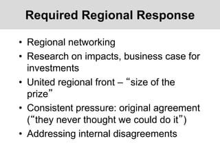 Required Regional Response
• Regional networking
• Research on impacts, business case for
investments
• United regional front – “size of the
prize”
• Consistent pressure: original agreement
(“they never thought we could do it”)
• Addressing internal disagreements
 