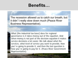 Benefits…
The recession allowed us to catch our breath, but
it didn’t really slow down much (Peace River
Business Representative).
What [the industrial tax base] does for regional
governance is it takes money out of the equation. And
when money is not part of the decision equation it makes
service decisions a lot easier. We talk about what the
services, what level of service you want to provide, how
you’re going to provide it, and then the last question is
how you’re going to pay for it. (Peace River Government
Representative).
 