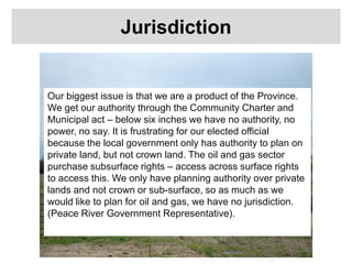 Jurisdiction
Our biggest issue is that we are a product of the Province.
We get our authority through the Community Charter and
Municipal act – below six inches we have no authority, no
power, no say. It is frustrating for our elected official
because the local government only has authority to plan on
private land, but not crown land. The oil and gas sector
purchase subsurface rights – access across surface rights
to access this. We only have planning authority over private
lands and not crown or sub-surface, so as much as we
would like to plan for oil and gas, we have no jurisdiction.
(Peace River Government Representative).
 