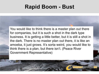 Rapid Boom - Bust
You would like to think there is a master plan out there
for companies, but it is such a shot in the dark type
business. It is getting a little better, but it is still a shot in
the dark. There is no master plan out there, it is like an
amoeba, it just grows. It’s sorta weird, you would like to
think there is a plan, but there isn’t. (Peace River
Government Representative)
 