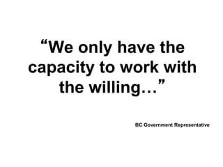 “We only have the
capacity to work with
the willing…”
BC Government Representative
 
