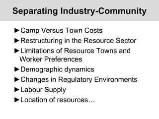 Separating Industry-Community
►Camp Versus Town Costs
►Restructuring in the Resource Sector
►Limitations of Resource Towns and
Worker Preferences
►Demographic dynamics
►Changes in Regulatory Environments
►Labour Supply
►Location of resources…
 