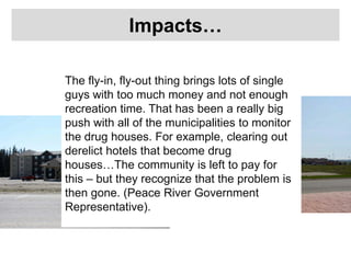 Impacts…
The fly-in, fly-out thing brings lots of single
guys with too much money and not enough
recreation time. That has been a really big
push with all of the municipalities to monitor
the drug houses. For example, clearing out
derelict hotels that become drug
houses…The community is left to pay for
this – but they recognize that the problem is
then gone. (Peace River Government
Representative).
 
