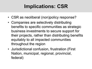 Implications: CSR
• CSR as neoliberal (non)policy response?
• Companies are selectively distributing
benefits to specific communities as strategic
business investments to secure support for
their projects, rather than distributing benefits
equitably to all impacted communities
throughout the region
• Jurisdictional confusion, frustration (First
Nation, municipal, regional, provincial,
federal)
 