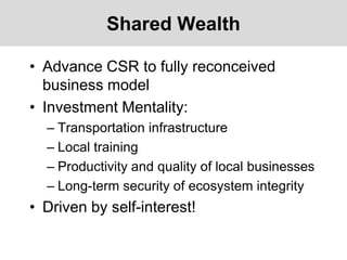 Shared Wealth
• Advance CSR to fully reconceived
business model
• Investment Mentality:
– Transportation infrastructure
– Local training
– Productivity and quality of local businesses
– Long-term security of ecosystem integrity
• Driven by self-interest!
 