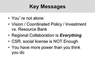 Key Messages
• You’re not alone
• Vision / Coordinated Policy / Investment
vs. Resource Bank
• Regional Collaboration is Everything
• CSR, social license is NOT Enough
• You have more power than you think
you do
 