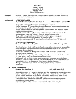 Sean Mash
3247 43rd
Street
Astoria NY 11103
516-659-7895
Mash0769@gmail.com
Objective: To obtain a sales position within a company where my leadership abilities, talents, and
communications skills be utilized.
Employment: DIRECTOR OF SALES
Specialty Business Solutions, New York, NY February 2013 – August 2016
Responsible for hiring performers and terminating non-performers
Actively involved in the sales process to provide leadership, ability to negotiate deals and
mentor sales managers to achieve sales goals.
Provide regular updates to upper management, sales managers, and others as needed,
including requested reports.
Establish sales objectives by forecasting and developing quarterly and annual sales
targets for sales managers; projecting expected sales volume and profit.
Responsible for target setting, monitoring calls for both reps and managers,
coaching/training and providing feedback on the sales team.
Implement sales programs by developing sales action plans, areas of development.
REGIONAL SALES MANAGER
The Network Place, New York, NY June 2011 – January 2013
Met with all current clients and finished all customized software projects not completed by
previous staff and personally generated additional $200k per month by up-selling new
products and customizations.
Coordinated with Account Management Teams in efforts to improve overall level of
service during the sales cycle
Played a key role in supporting Sales and Operations Management in the implementation
for a new product line of document management software.
Work closely with developers and created new software products on a monthly basis.
Developed new business for Document Management Software by researching prospects
and contacting key C level executives via LinkedIn and other channels.
Managed email campaigns, content marketing, digital marketing and online
Advertising.
ROUTE SALES MANAGER
Snapple, San Francisco CA July 2009 – June 2011
Handle all pre-selling for 150 stores, supermarkets, and wholesale distributors on the route,
keeping them up to date on all new products, pricing, and discounts that are available
Brought several new clients in by targeting customers in non-traditional areas such as
industrial parks, grade level schools, colleges, etc.
Established valued relationships with clients by tactically performing quality control,
and excellent customer service
Implementing fast solutions to solve issues promptly and maintain integrity
 