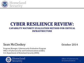 Homeland 
Security 
Office of Cybersecurity and Communications 
1 
CYBER RESILIENCE REVIEW: 
CAPABILITY MATURITY EVALUATION METHOD FOR CRITICAL 
INFRASTRUCTURE 
Sean McCloskey October 2014 
Program Manager, Cybersecurity Evaluation Program 
Office of Cybersecurity and Communications (CS&C) 
U.S. Department of Homeland Security (DHS) 
 