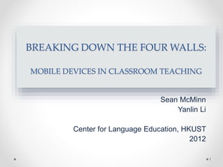 BREAKING DOWN THE FOUR WALLS:
MOBILE DEVICES IN CLASSROOM TEACHING
Sean McMinn
Yanlin Li
Center for Language Education, HKUST
2012
1
 