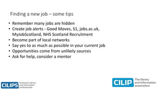 Finding a new job – some tips
• Remember many jobs are hidden
• Create job alerts - Good Moves, S1, jobs.ac.uk,
MyJobScotland, NHS Scotland Recruitment
• Become part of local networks
• Say yes to as much as possible in your current job
• Opportunities come from unlikely sources
• Ask for help, consider a mentor
 