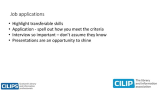 Job applications
• Highlight transferable skills
• Application - spell out how you meet the criteria
• Interview so important – don’t assume they know
• Presentations are an opportunity to shine
 