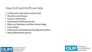 How CILIP and CILIPS can help
• Conferences and events (some free)
• Branches and Groups
• Careers information
• Information Professional Jobs
• Meet our Members and New Voices blogs
• Case studies
• Professional development funding (and other)
• New professionals group?
 