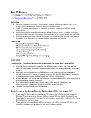 Sean M. Denoyer
Seeking opportunities to Serve, Create, and Empower
Email: seandenoyer@gmail.comPhone: (815) 919-0109

Summary
       Demonstrated ability to recruit, train, and coach top level volunteers, engaging them in the
       process of improving existing programs, processes, and personnel.
       Leader of multiple teams focused on improving community involvement and fund raising
       opportunities.
       Excellent communication and public relations skills with proven results: increased community
       attendance, awareness and participation. Every project is on time, under budget and profitable.
       Always striving to contribute and lead by example and through utilizing personal expertise and
       knowledge for problem solving, strategic planning, innovating, and creating.

Specialties
       Coaching, Training, Team Building
       Marketing and Communications, Public Relations
       Membership, Volunteer Management
       Fiscal Responsibility, Budgeting, Fundraising
       Strategic Planning
       Community Development
       Campaign Management, Strategy and Messaging

Experience
Provider Affairs Consultant-Senior Products at Humana December 2007 - March 2012
       Served as the central point of contact for over 6,000 providers in North East Texas and the
       Dallas-FortWorth area. Responsible for educating providers on Humana's Medicare Advantage
       products.
       Developed and maintained strong relationships in the provider community, working with
       multiple departments to resolve all provider concerns. Met with 200-400 providers per month
       to disseminate information, provide support and cultivate relationships.
       Worked with sales and contracting team to ensure that Humana's Medicare value proposition is
       understood by the provider community.
       Selected to travel to New Mexico and Nebraska to assist with the management and
       implementation of educational campaigns and HEDIS record collection.
        Humana Star Award Recognition 2008 and 2011.

District Director at Boy Scouts of America: Rainbow Council May 2001 -August 2007
       Responsible for the recruitment, training, and development of volunteers in a single person
       District of 72 youth program units, over 2000 members in Will and Grundy Counties, Illinois.
       Responsible for recruitment, training and all administrative functions for the Greater Five Rivers
       DistrictChairman and Committee.
       Responsible for internal and external communication and public relations within district and
       council territory via monthly newsletter and social media messaging.
 