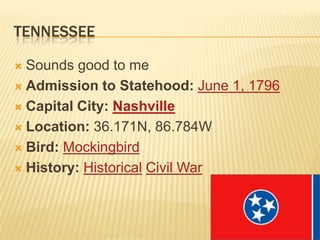 TENNESSEE

 Sounds good to me
 Admission to Statehood: June 1, 1796

 Capital City: Nashville

 Location: 36.171N, 86.784W

 Bird: Mockingbird

 History: Historical Civil War
 