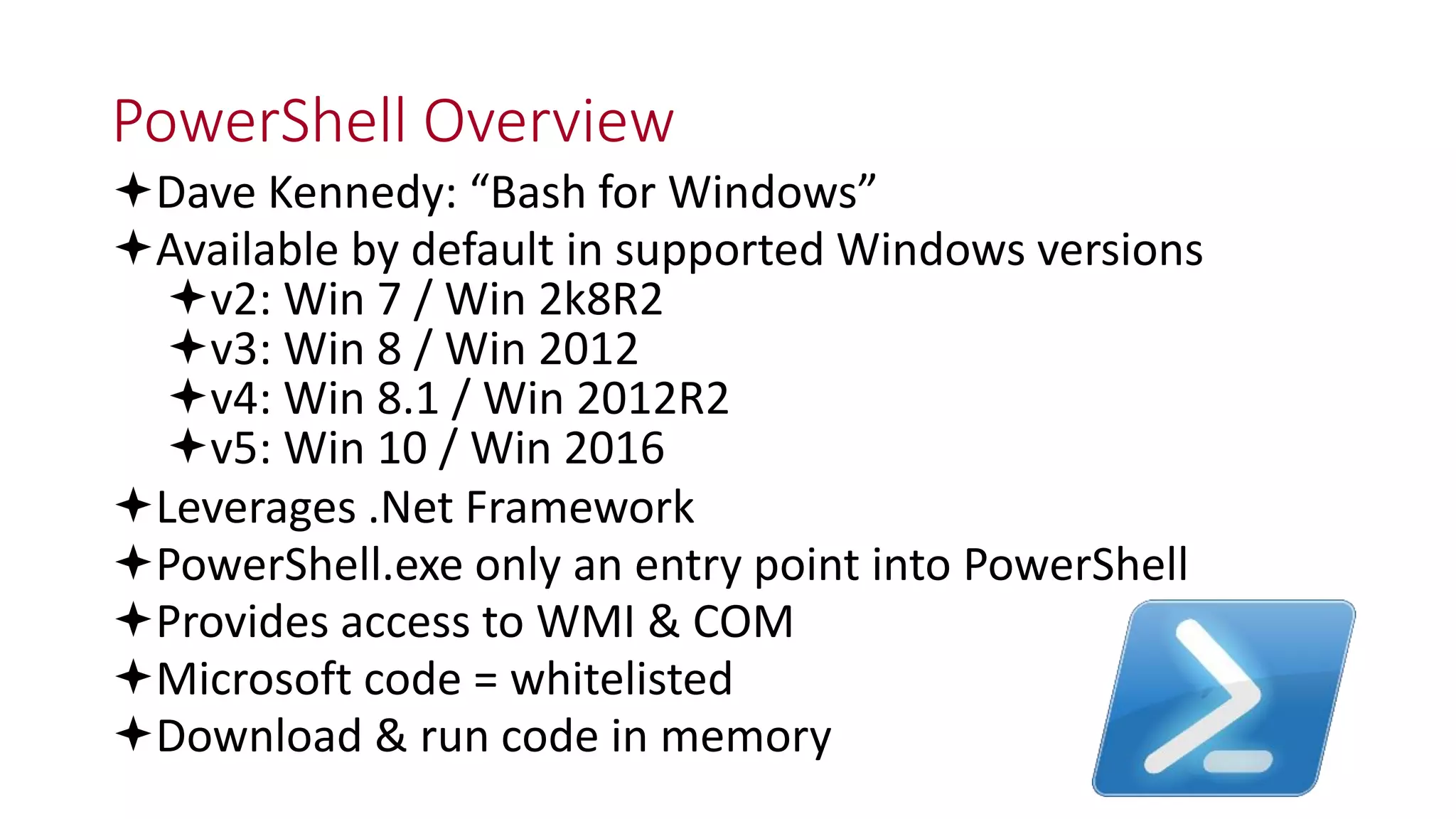 PowerShell Overview
Dave Kennedy: “Bash for Windows”
Available by default in supported Windows versions
v2: Win 7 / Win 2k8R2
v3: Win 8 / Win 2012
v4: Win 8.1 / Win 2012R2
v5: Win 10 / Win 2016
Leverages .Net Framework
PowerShell.exe only an entry point into PowerShell
Provides access to WMI & COM
Microsoft code = whitelisted
Download & run code in memory
 