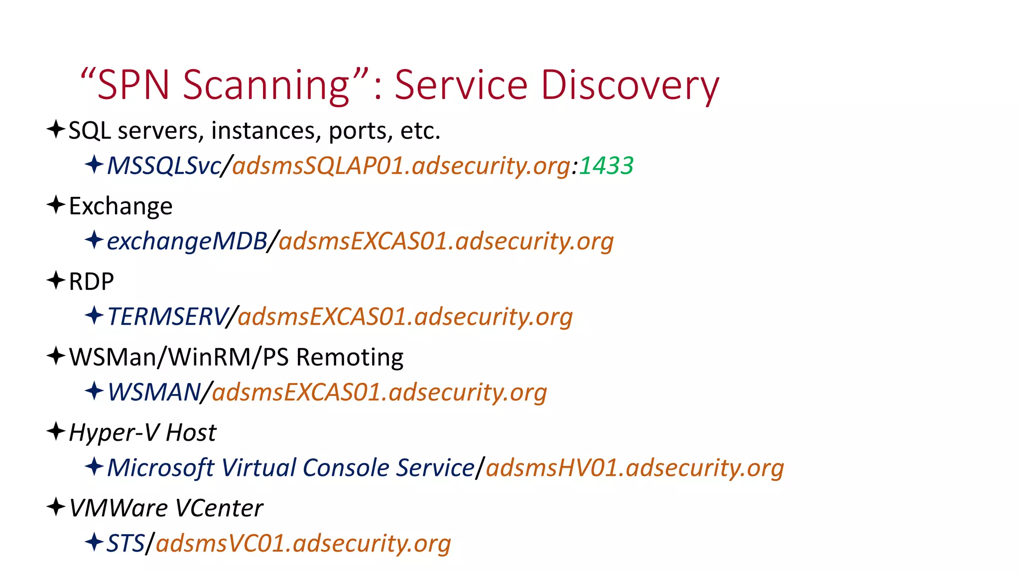 “SPN Scanning”: Service Discovery
SQL servers, instances, ports, etc.
MSSQLSvc/adsmsSQLAP01.adsecurity.org:1433
Exchange
exchangeMDB/adsmsEXCAS01.adsecurity.org
RDP
TERMSERV/adsmsEXCAS01.adsecurity.org
WSMan/WinRM/PS Remoting
WSMAN/adsmsEXCAS01.adsecurity.org
Hyper-V Host
Microsoft Virtual Console Service/adsmsHV01.adsecurity.org
VMWare VCenter
STS/adsmsVC01.adsecurity.org
 