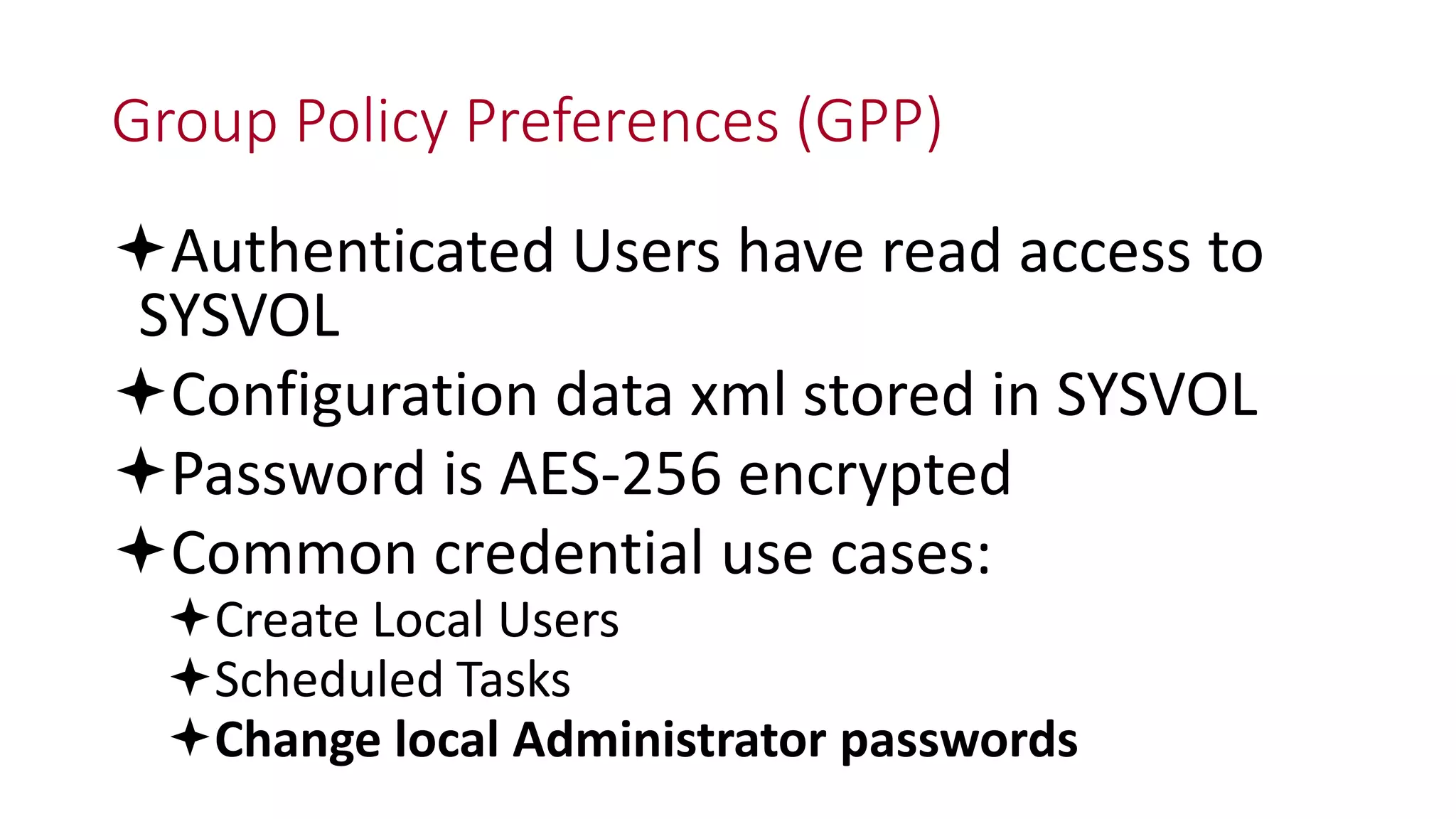 Group Policy Preferences (GPP)
Authenticated Users have read access to
SYSVOL
Configuration data xml stored in SYSVOL
Password is AES-256 encrypted
Common credential use cases:
Create Local Users
Scheduled Tasks
Change local Administrator passwords
 