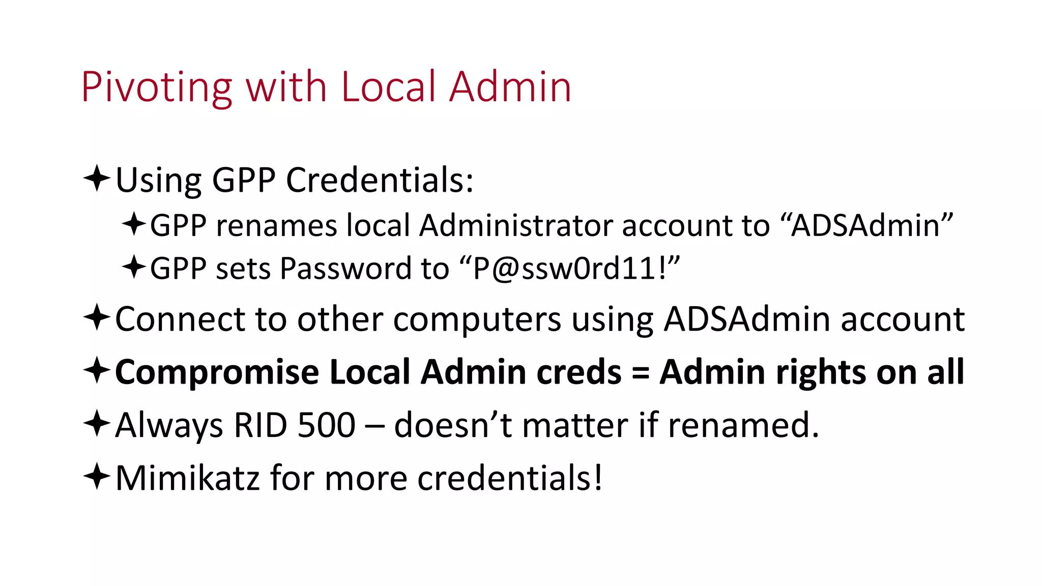 Pivoting with Local Admin
Using GPP Credentials:
GPP renames local Administrator account to “ADSAdmin”
GPP sets Password to “P@ssw0rd11!”
Connect to other computers using ADSAdmin account
Compromise Local Admin creds = Admin rights on all
Always RID 500 – doesn’t matter if renamed.
Mimikatz for more credentials!
 