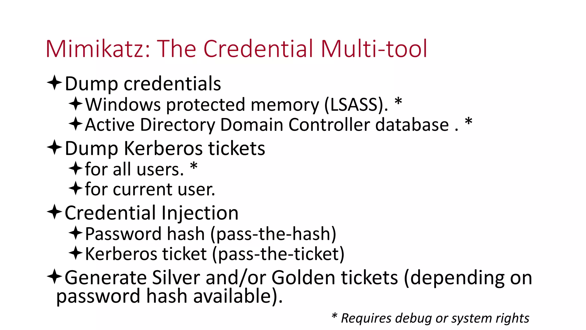 Mimikatz: The Credential Multi-tool
Dump credentials
Windows protected memory (LSASS). *
Active Directory Domain Controller database . *
Dump Kerberos tickets
for all users. *
for current user.
Credential Injection
Password hash (pass-the-hash)
Kerberos ticket (pass-the-ticket)
Generate Silver and/or Golden tickets (depending on
password hash available).
* Requires debug or system rights
 